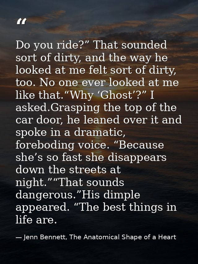 Do you ride?” That sounded sort of dirty, and the way he looked at me felt sort of dirty, too. No one ever looked at me  — Jenn Bennett, The Anatomical Shape of a Heart