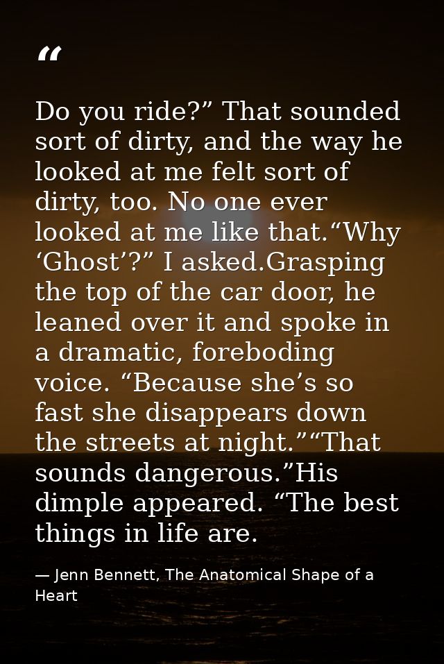Do you ride?” That sounded sort of dirty, and the way he looked at me felt sort of dirty, too. No one ever looked at me  — Jenn Bennett, The Anatomical Shape of a Heart