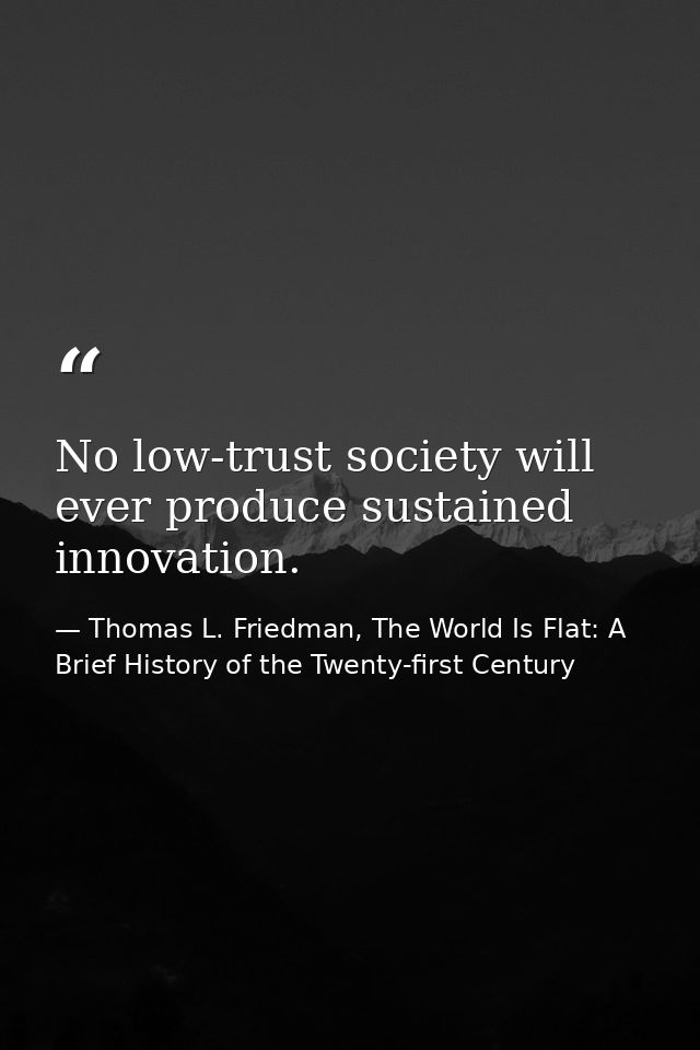 No low-trust society will ever produce sustained innovation. — Thomas L. Friedman, The World Is Flat: A Brief History of the Twenty-first Century