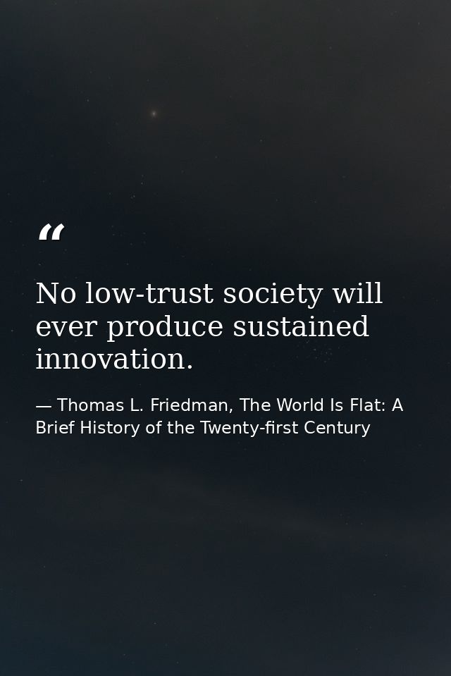 No low-trust society will ever produce sustained innovation. — Thomas L. Friedman, The World Is Flat: A Brief History of the Twenty-first Century