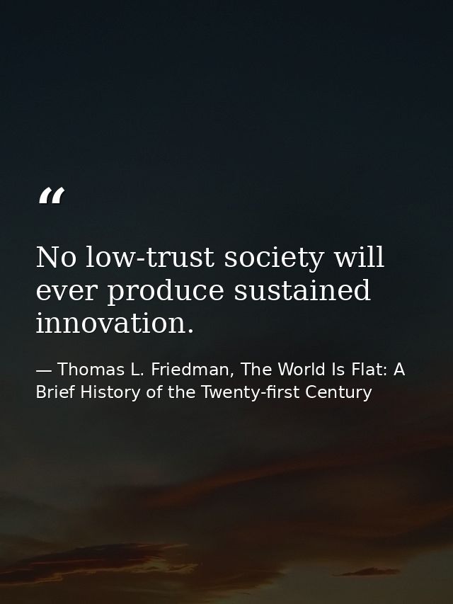 No low-trust society will ever produce sustained innovation. — Thomas L. Friedman, The World Is Flat: A Brief History of the Twenty-first Century