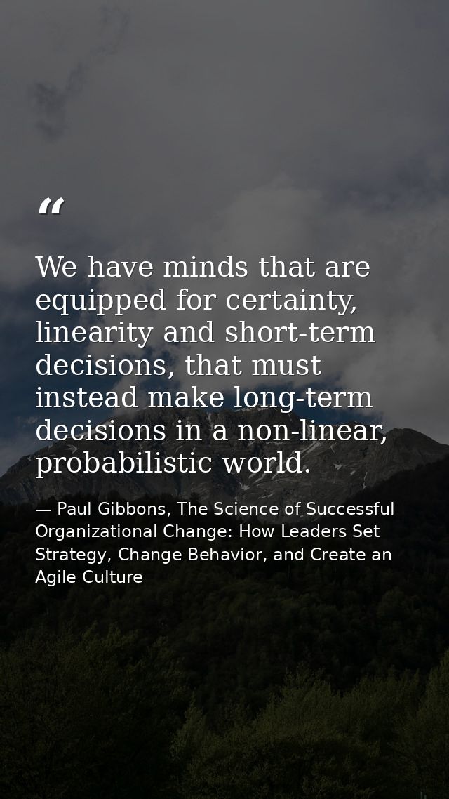 We have minds that are equipped for certainty, linearity and short-term decisions, that must instead make long-term deci — Paul Gibbons, The Science of Successful Organizational Change: How Leaders Set Strategy, Change Behavior, and Create an Agile Culture
