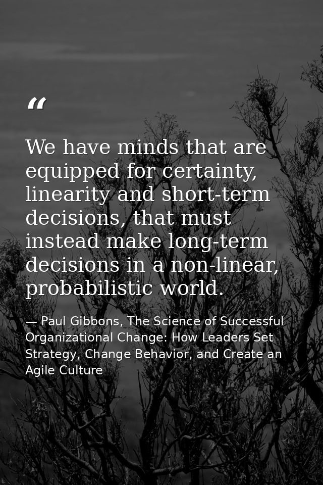 We have minds that are equipped for certainty, linearity and short-term decisions, that must instead make long-term deci — Paul Gibbons, The Science of Successful Organizational Change: How Leaders Set Strategy, Change Behavior, and Create an Agile Culture