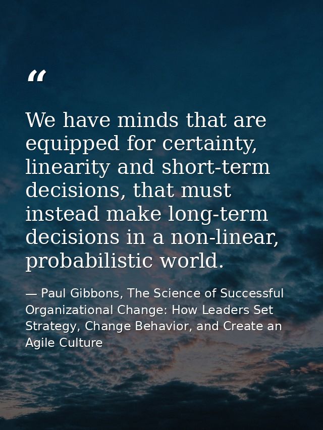 We have minds that are equipped for certainty, linearity and short-term decisions, that must instead make long-term deci — Paul Gibbons, The Science of Successful Organizational Change: How Leaders Set Strategy, Change Behavior, and Create an Agile Culture
