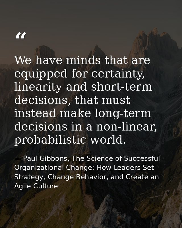 We have minds that are equipped for certainty, linearity and short-term decisions, that must instead make long-term deci — Paul Gibbons, The Science of Successful Organizational Change: How Leaders Set Strategy, Change Behavior, and Create an Agile Culture