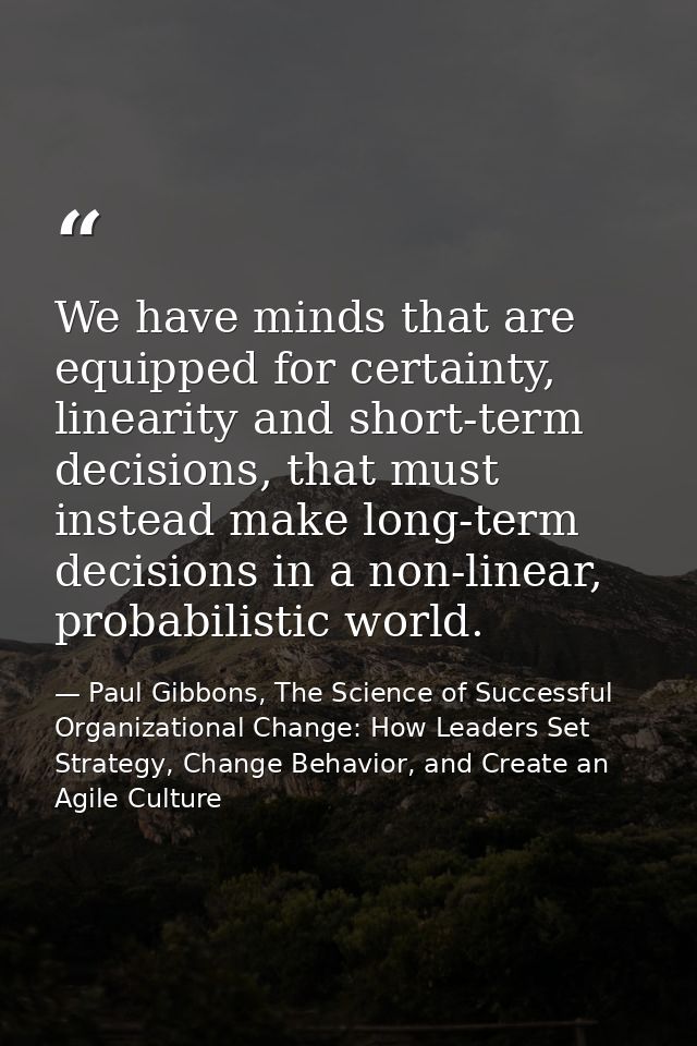 We have minds that are equipped for certainty, linearity and short-term decisions, that must instead make long-term deci — Paul Gibbons, The Science of Successful Organizational Change: How Leaders Set Strategy, Change Behavior, and Create an Agile Culture