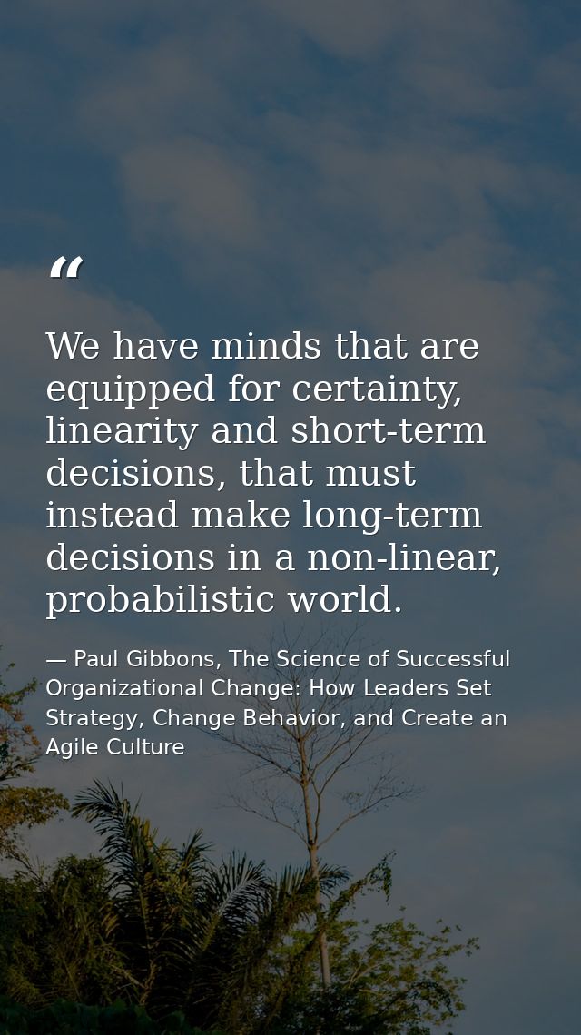 We have minds that are equipped for certainty, linearity and short-term decisions, that must instead make long-term deci — Paul Gibbons, The Science of Successful Organizational Change: How Leaders Set Strategy, Change Behavior, and Create an Agile Culture