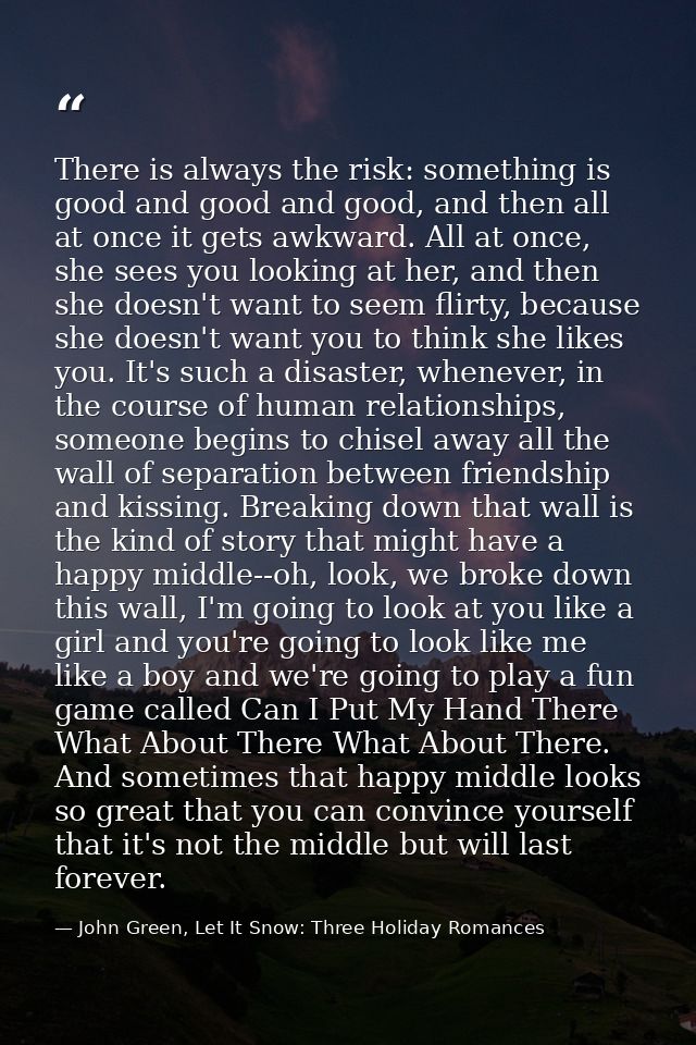 There is always the risk: something is good and good and good, and then all at once it gets awkward. All at once, she se — John Green, Let It Snow: Three Holiday Romances
