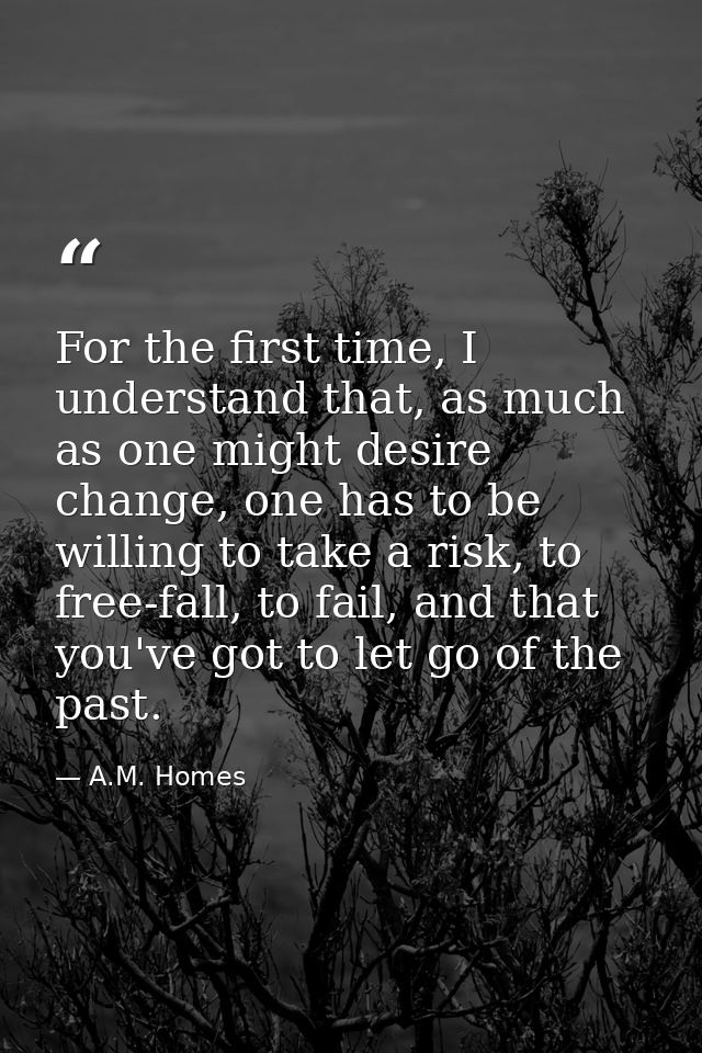 For the first time, I understand that, as much as one might desire change, one has to be willing to take a risk, to free — A.M. Homes