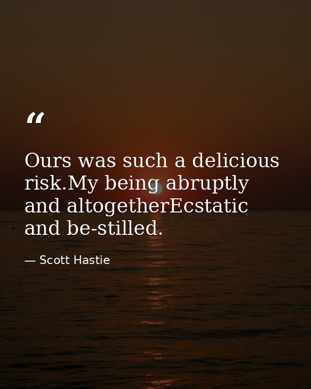 Ours was such a delicious risk.My being abruptly and altogetherEcstatic and be-stilled. — Scott Hastie