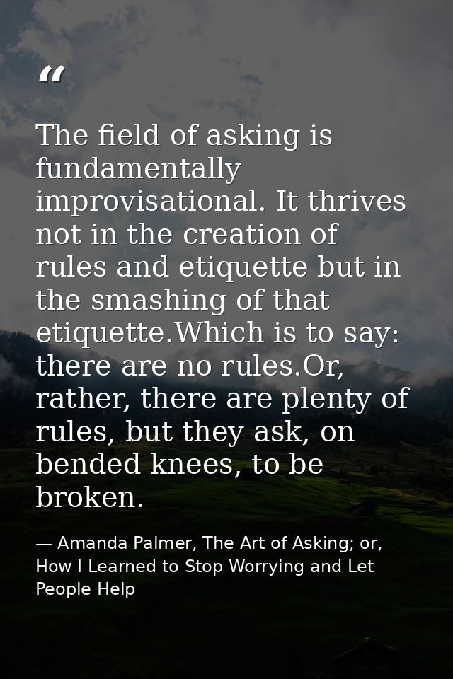 The field of asking is fundamentally improvisational. It thrives not in the creation of rules and etiquette but in the s — Amanda Palmer, The Art of Asking; or, How I Learned to Stop Worrying and Let People Help