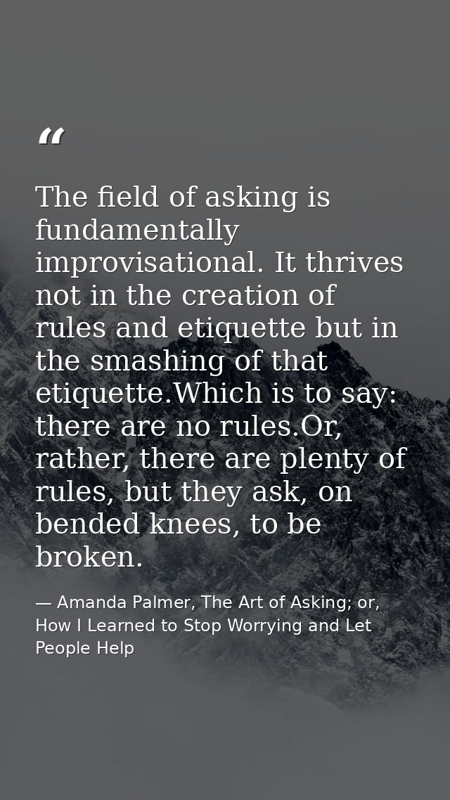 The field of asking is fundamentally improvisational. It thrives not in the creation of rules and etiquette but in the s — Amanda Palmer, The Art of Asking; or, How I Learned to Stop Worrying and Let People Help