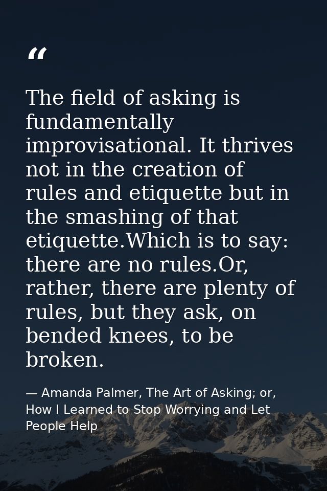 The field of asking is fundamentally improvisational. It thrives not in the creation of rules and etiquette but in the s — Amanda Palmer, The Art of Asking; or, How I Learned to Stop Worrying and Let People Help