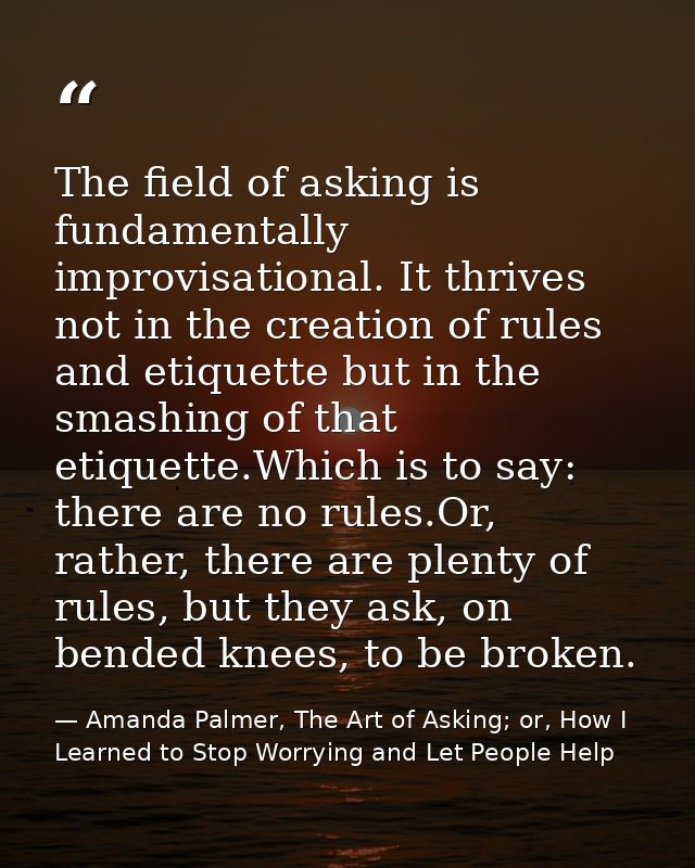 The field of asking is fundamentally improvisational. It thrives not in the creation of rules and etiquette but in the s — Amanda Palmer, The Art of Asking; or, How I Learned to Stop Worrying and Let People Help