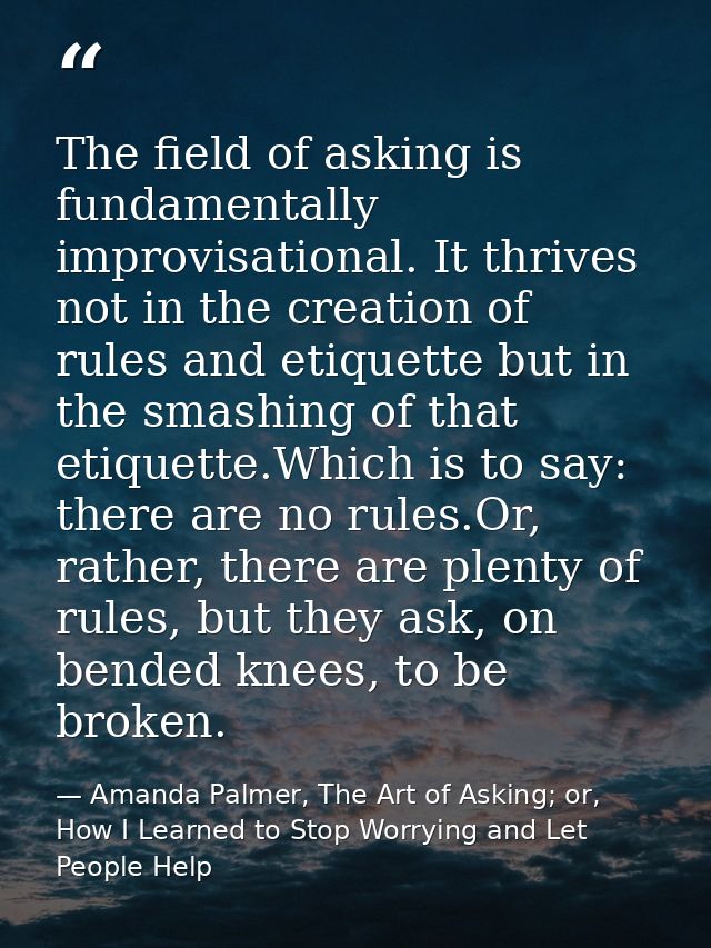 The field of asking is fundamentally improvisational. It thrives not in the creation of rules and etiquette but in the s — Amanda Palmer, The Art of Asking; or, How I Learned to Stop Worrying and Let People Help