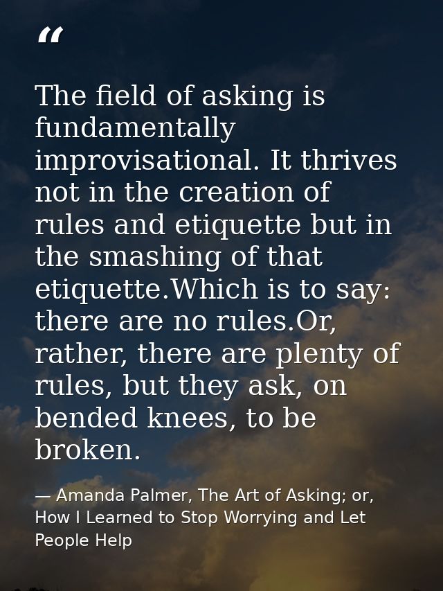The field of asking is fundamentally improvisational. It thrives not in the creation of rules and etiquette but in the s — Amanda Palmer, The Art of Asking; or, How I Learned to Stop Worrying and Let People Help