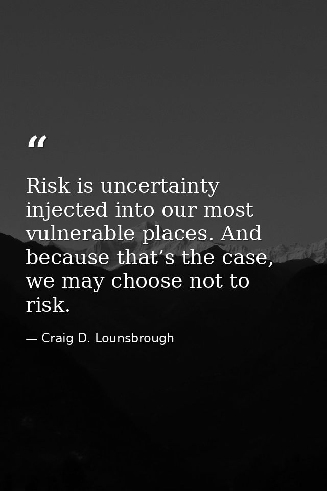 Risk is uncertainty injected into our most vulnerable places. And because that’s the case, we may choose not to risk. — Craig D. Lounsbrough