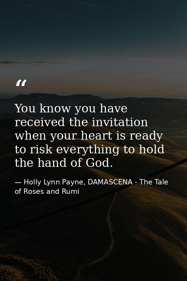 You know you have received the invitation when your heart is ready to risk everything to hold the hand of God. — Holly Lynn Payne, DAMASCENA - The Tale of Roses and Rumi