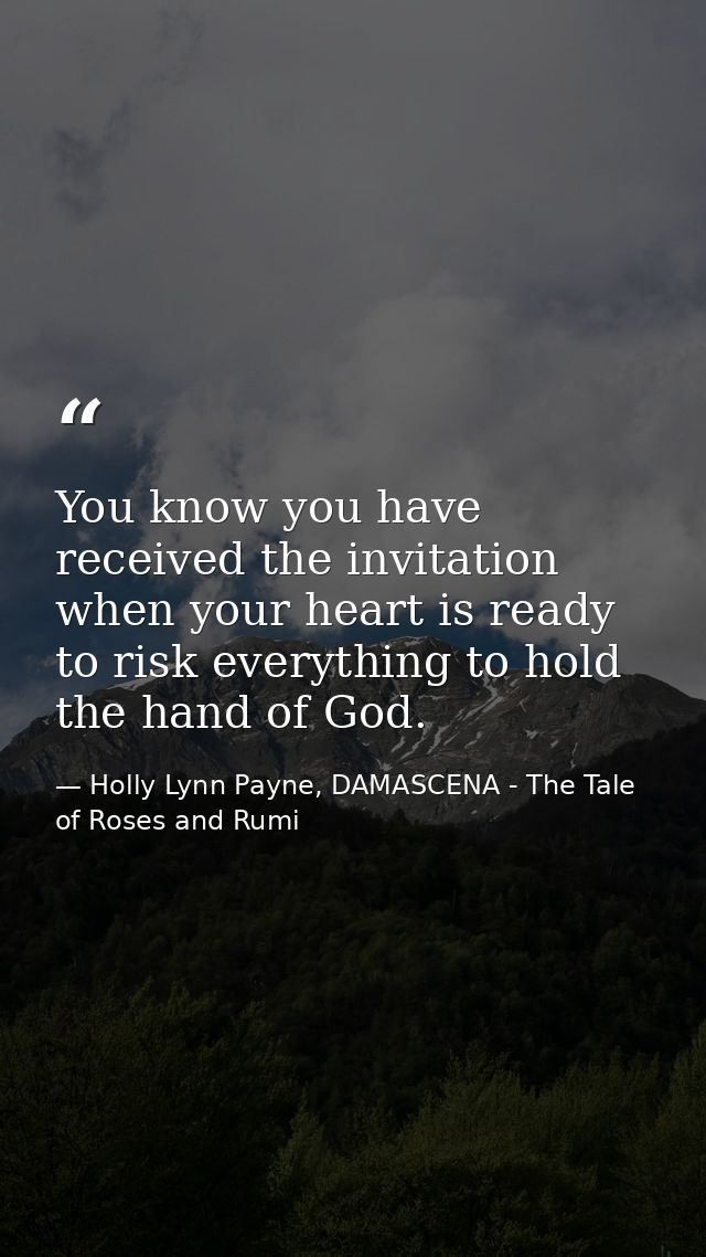 You know you have received the invitation when your heart is ready to risk everything to hold the hand of God. — Holly Lynn Payne, DAMASCENA - The Tale of Roses and Rumi