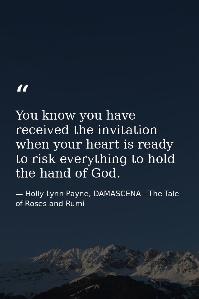 You know you have received the invitation when your heart is ready to risk everything to hold the hand of God. — Holly Lynn Payne, DAMASCENA - The Tale of Roses and Rumi