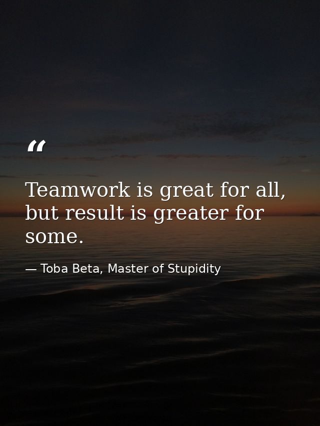 Teamwork is great for all, but result is greater for some. — Toba Beta, Master of Stupidity