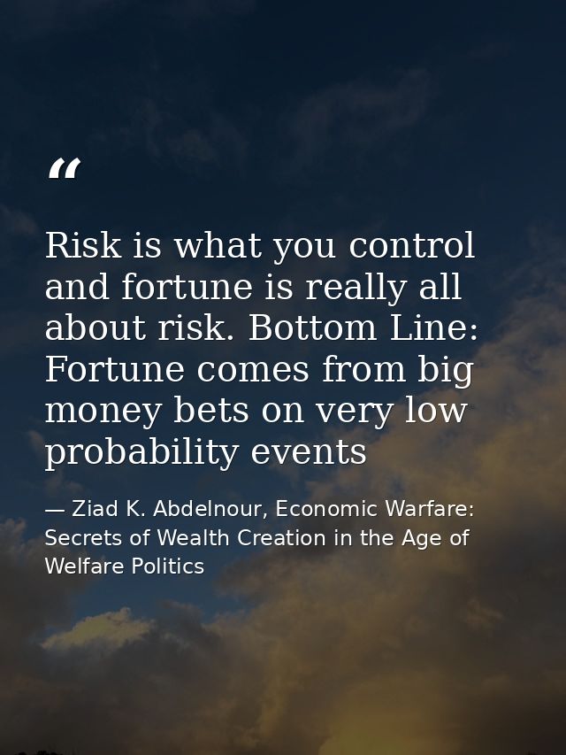 Risk is what you control and fortune is really all about risk. Bottom Line: Fortune comes from big money bets on very lo — Ziad K. Abdelnour, Economic Warfare: Secrets of Wealth Creation in the Age of Welfare Politics