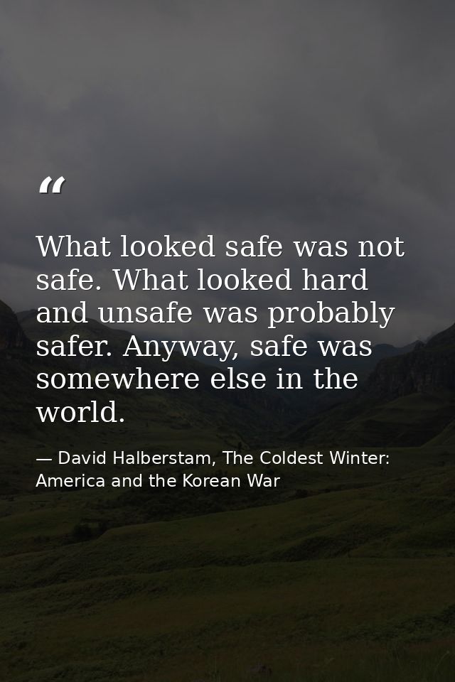 What looked safe was not safe. What looked hard and unsafe was probably safer. Anyway, safe was somewhere else in the wo — David Halberstam, The Coldest Winter: America and the Korean War