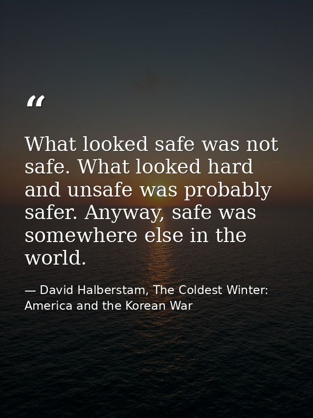 What looked safe was not safe. What looked hard and unsafe was probably safer. Anyway, safe was somewhere else in the wo — David Halberstam, The Coldest Winter: America and the Korean War