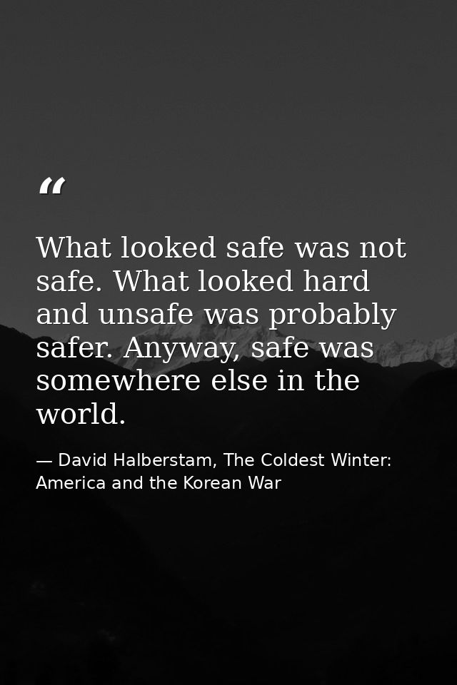 What looked safe was not safe. What looked hard and unsafe was probably safer. Anyway, safe was somewhere else in the wo — David Halberstam, The Coldest Winter: America and the Korean War
