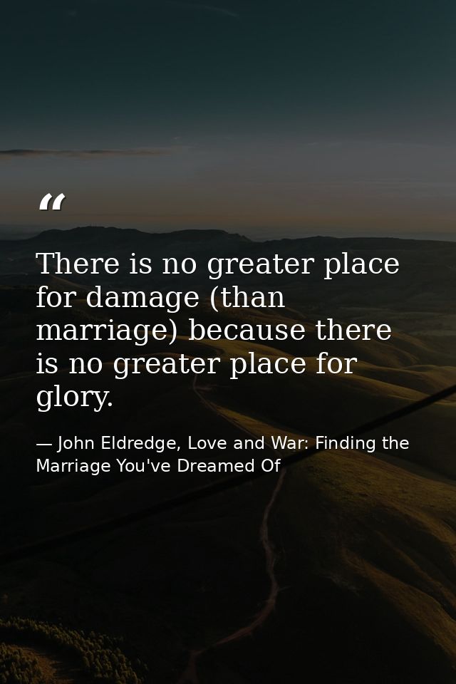 There is no greater place for damage (than marriage) because there is no greater place for glory. — John Eldredge, Love and War: Finding the Marriage You've Dreamed Of