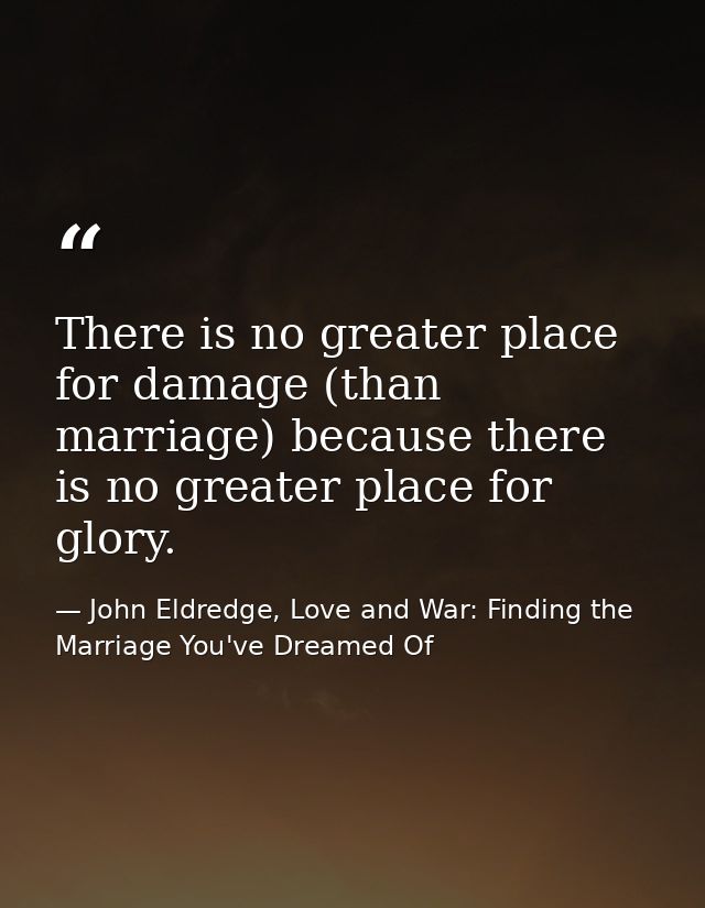 There is no greater place for damage (than marriage) because there is no greater place for glory. — John Eldredge, Love and War: Finding the Marriage You've Dreamed Of