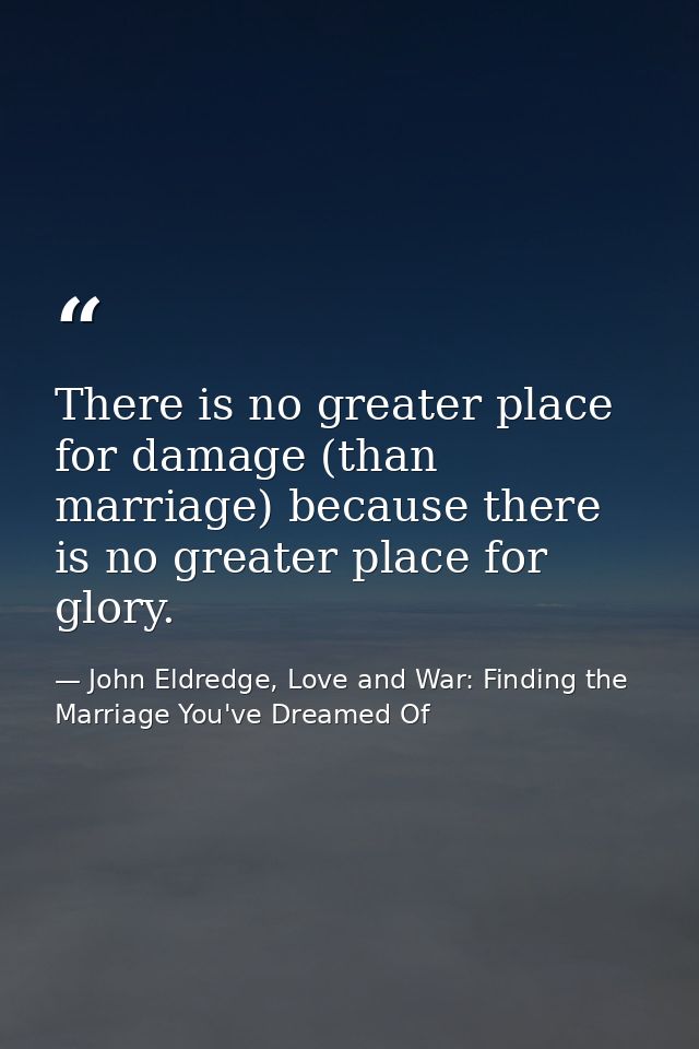 There is no greater place for damage (than marriage) because there is no greater place for glory. — John Eldredge, Love and War: Finding the Marriage You've Dreamed Of