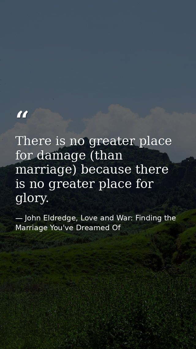 There is no greater place for damage (than marriage) because there is no greater place for glory. — John Eldredge, Love and War: Finding the Marriage You've Dreamed Of