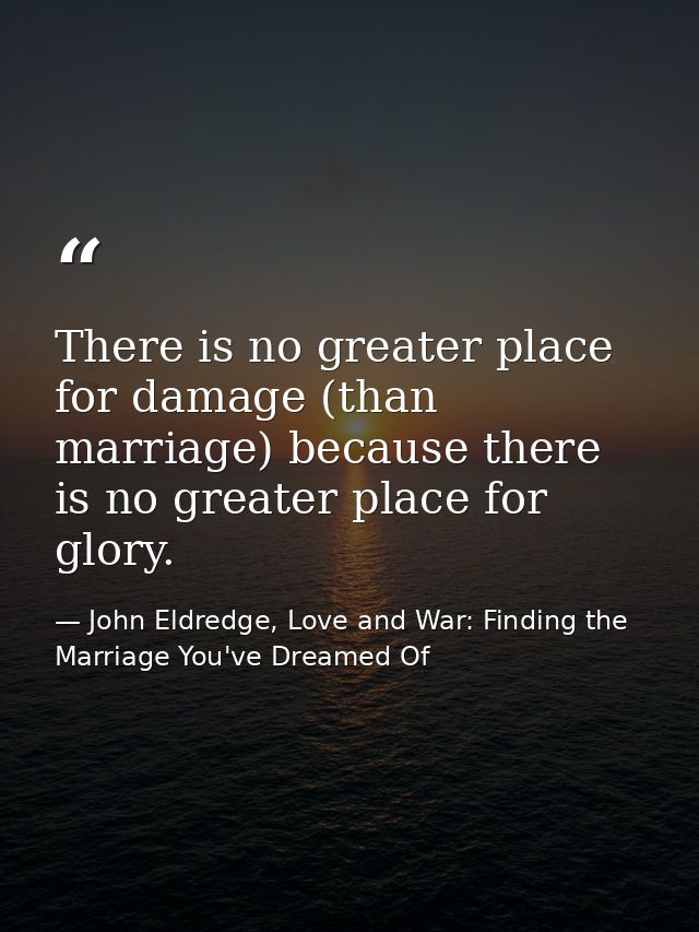 There is no greater place for damage (than marriage) because there is no greater place for glory. — John Eldredge, Love and War: Finding the Marriage You've Dreamed Of