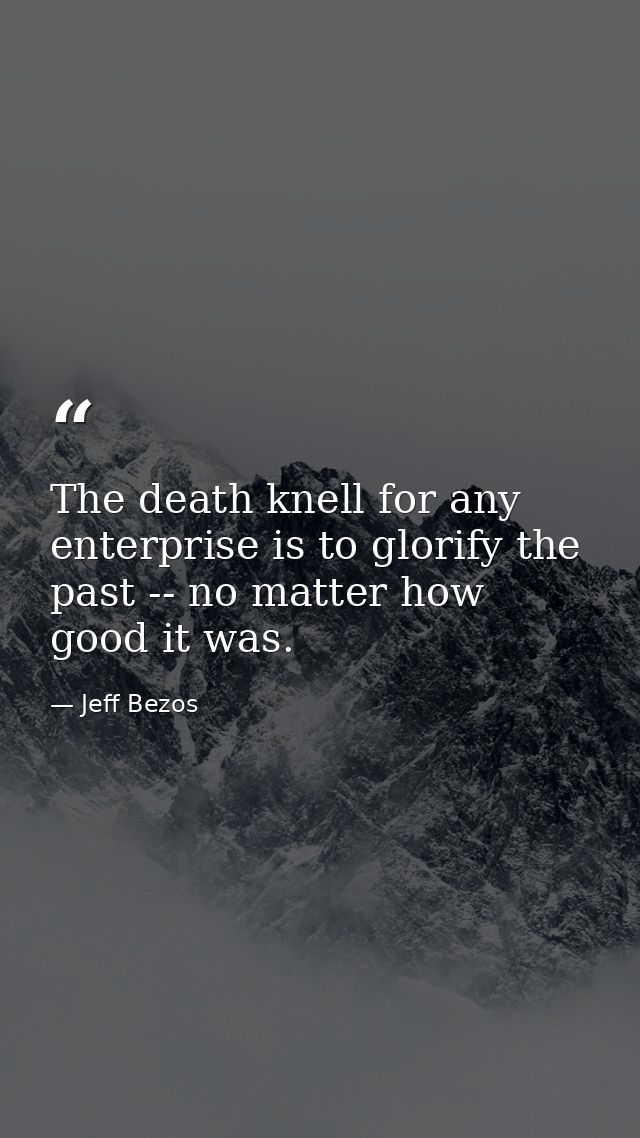 The death knell for any enterprise is to glorify the past -- no matter how good it was. — Jeff Bezos