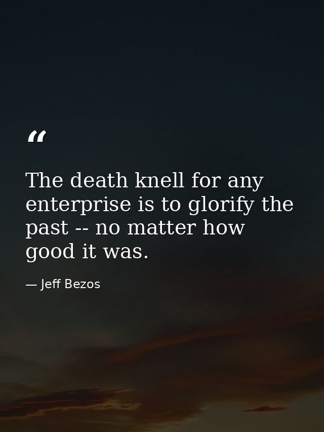The death knell for any enterprise is to glorify the past -- no matter how good it was. — Jeff Bezos