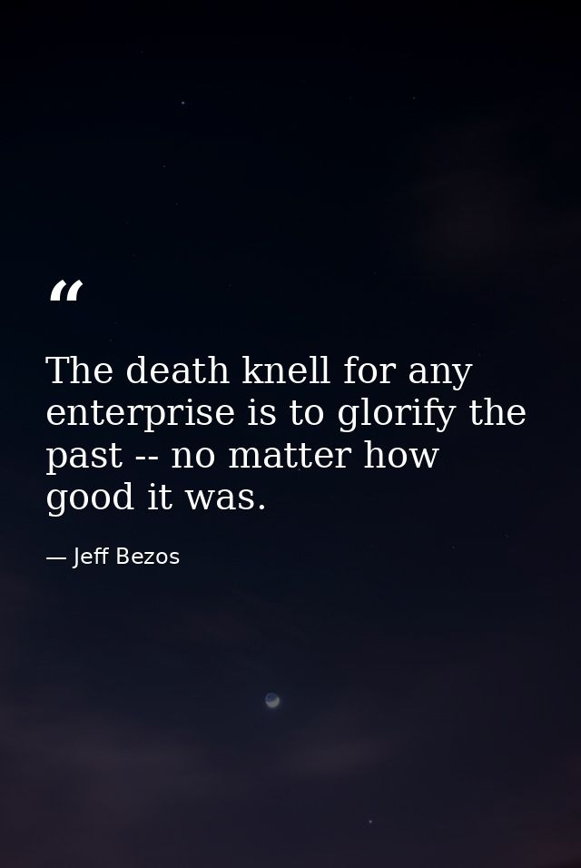 The death knell for any enterprise is to glorify the past -- no matter how good it was. — Jeff Bezos