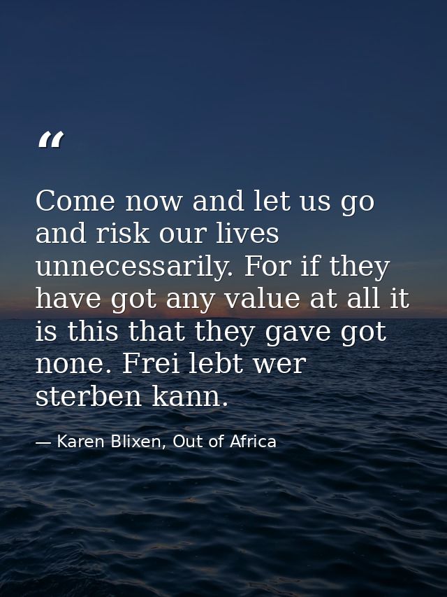 Come now and let us go and risk our lives unnecessarily. For if they have got any value at all it is this that they gave — Karen Blixen, Out of Africa