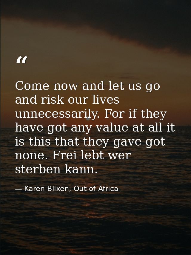 Come now and let us go and risk our lives unnecessarily. For if they have got any value at all it is this that they gave — Karen Blixen, Out of Africa