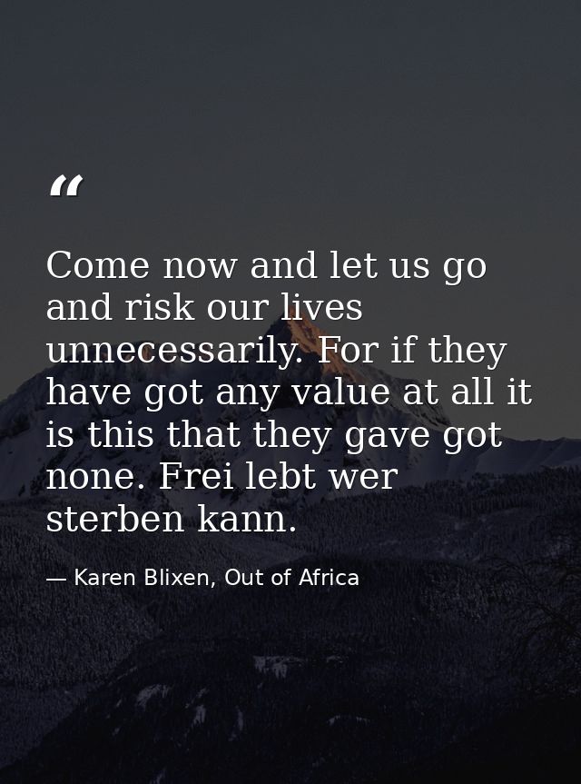 Come now and let us go and risk our lives unnecessarily. For if they have got any value at all it is this that they gave — Karen Blixen, Out of Africa