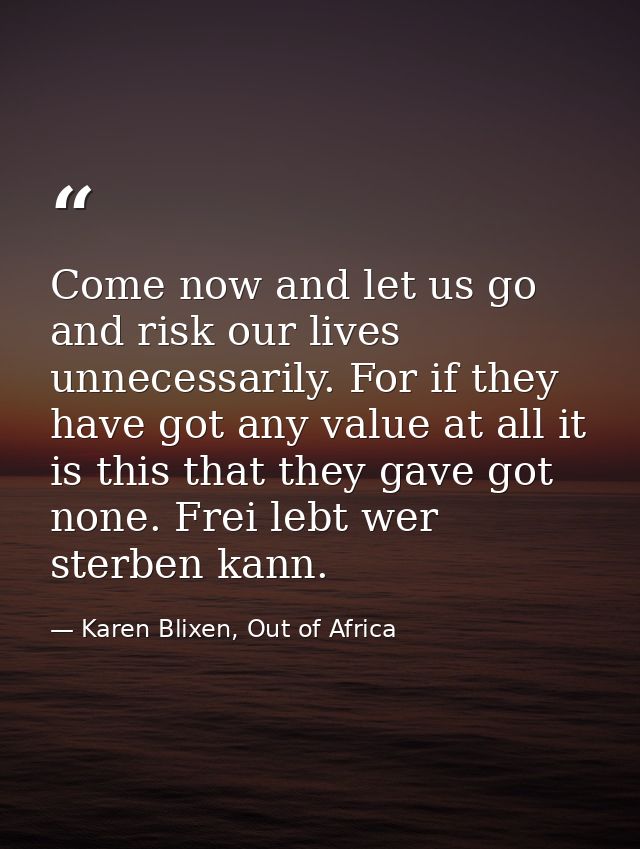 Come now and let us go and risk our lives unnecessarily. For if they have got any value at all it is this that they gave — Karen Blixen, Out of Africa