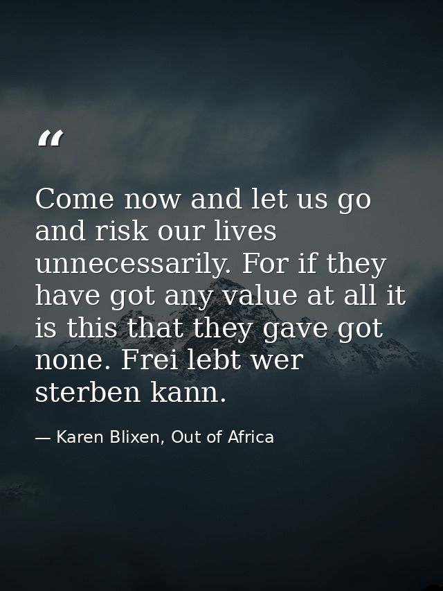 Come now and let us go and risk our lives unnecessarily. For if they have got any value at all it is this that they gave — Karen Blixen, Out of Africa