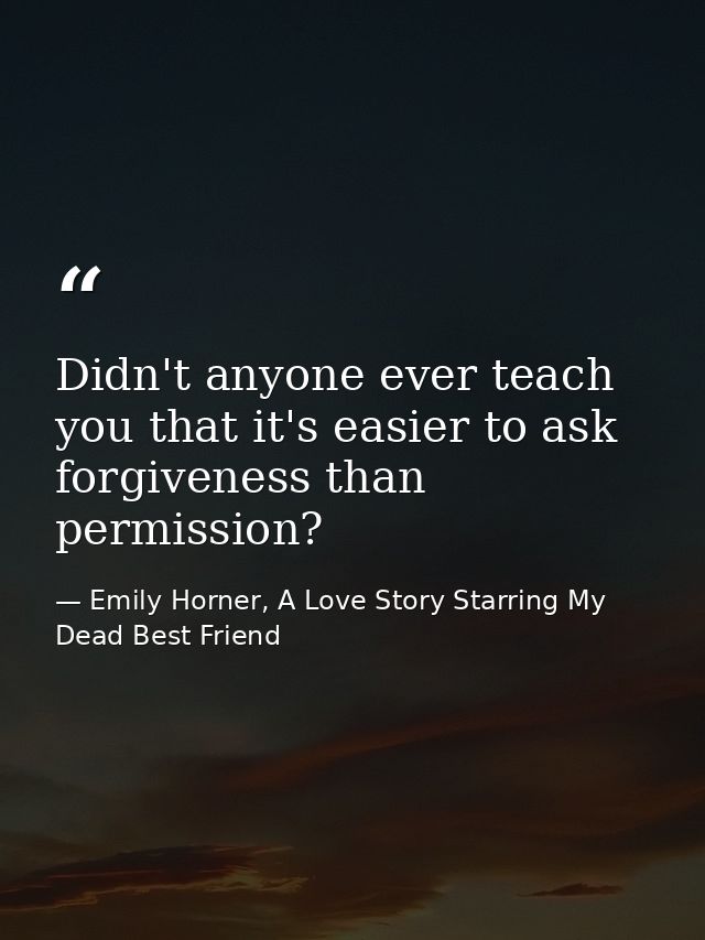 Didn't anyone ever teach you that it's easier to ask forgiveness than permission? — Emily Horner, A Love Story Starring My Dead Best Friend