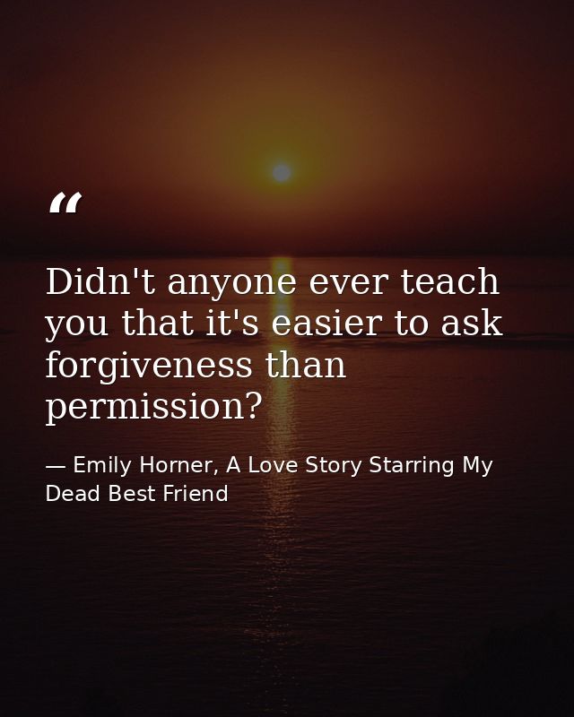 Didn't anyone ever teach you that it's easier to ask forgiveness than permission? — Emily Horner, A Love Story Starring My Dead Best Friend