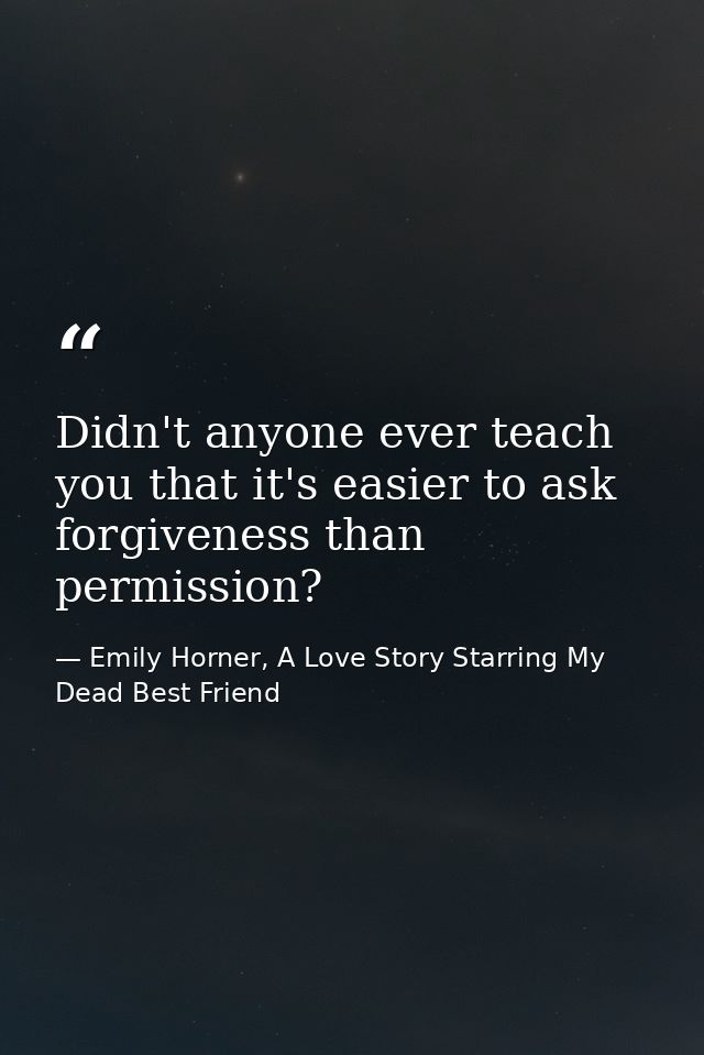 Didn't anyone ever teach you that it's easier to ask forgiveness than permission? — Emily Horner, A Love Story Starring My Dead Best Friend