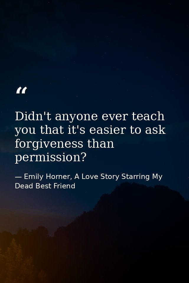 Didn't anyone ever teach you that it's easier to ask forgiveness than permission? — Emily Horner, A Love Story Starring My Dead Best Friend