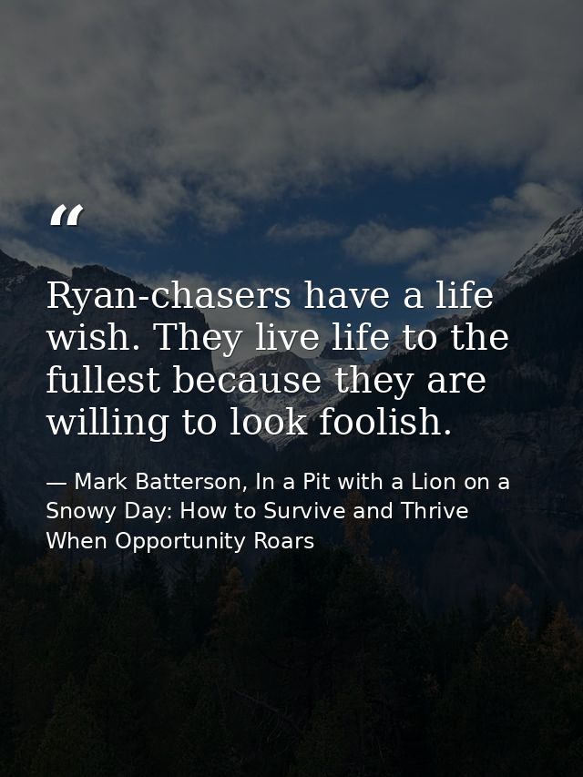 Ryan-chasers have a life wish. They live life to the fullest because they are willing to look foolish. — Mark Batterson, In a Pit with a Lion on a Snowy Day: How to Survive and Thrive When Opportunity Roars