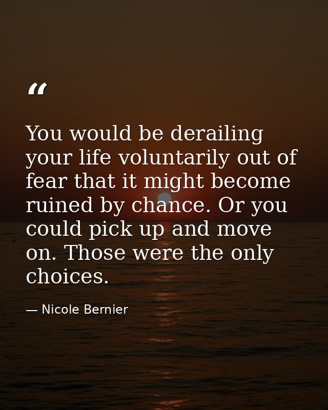You would be derailing your life voluntarily out of fear that it might become ruined by chance. Or you could pick up and — Nicole Bernier