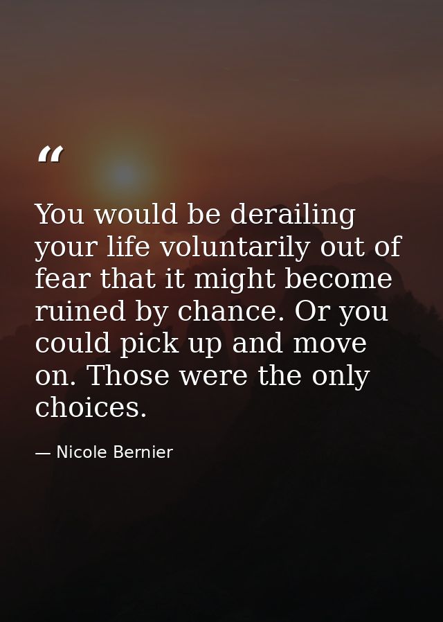 You would be derailing your life voluntarily out of fear that it might become ruined by chance. Or you could pick up and — Nicole Bernier