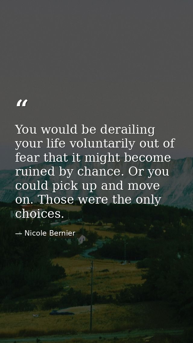 You would be derailing your life voluntarily out of fear that it might become ruined by chance. Or you could pick up and — Nicole Bernier